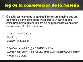 Ley de la conservación de la materia
1) Calcular teóricamente la cantidad de cloruro d cobre que se
obtendra a partir de 0.1g de metal cobre. A partir de ello
calcular tambien el rendimiento de su proceso hasta obtener
nuevamente el cobre metálico
Cu + Cl CuCl2
Cu= 0.1g
CuCl2=134.5 g/mol
0.1g Cu (1 mol/63.5 g) = 0.00157 mol Cu
0.00157 mol Cu = (1 mol CuCl2/ 1mol Cu)(134.5gr CuCl/1 mol) =
= 0.211 g CuCl2
 