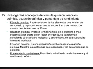 2) Investigar los conceptos de fórmula química, reacción
química, ecuación química y porcentaje de rendimiento
• Fórmula química: Representación de los elementos que forman un
compuesto y la proporción en que se encuentran o del número de
átomos que forman una molécula.
• Reacción química: Proceso termodinámico, en el cual una o mas
sustancias por efecto de un factor energético, se transforman
cambiando su estructura molecular y sus enlaces, en otra sustancias
llamadas productos.
• Ecuación química: Es una descripción simbólica de une reacción
química. Muestra las sustancias que reaccionan y las sustancias que se
obtienen.
• Porcentaje de rendimiento: Describe la relación de rendimiento real y el
rendimiento teórico.
 