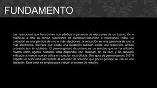 FUNDAMENTO 
Las reacciones que transcurren con pérdida o ganancia de electrones de un átomo, ión o 
molécula a otro se llaman reacciones de oxidación-reducción o reacciones redox. La 
oxidación es una pérdida de uno o más electrones; la reducción es una ganancia de uno o 
más electrones. Siempre que exista una oxidación también existe una reducción, ambos 
procesos son simultáneos. El permanganato de potasio es un reactivo que se ha utilizado 
mucho como agente oxidante, está disponible con facilidad, no es caro y no requiere 
indicador a menos que se utilice en solución muy diluida. Una gota de permanganato 0.01N 
imparte un color rosa perceptible al volumen de solución que por lo general se usa en una 
titulación. Este color se emplea para indicar el exceso de reactivo. 
 