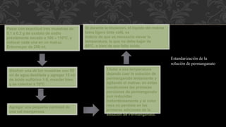 Pesar con exactitud tres muestras de 
0.1 a 0.2 g de oxalato de sodio 
previamente secado a 100 – 110ºC, y 
colocar cada una en un matraz 
Erlenmeyer de 250 ml. 
Estandarización de la 
solución de permanganato. 
disolver una de las muestras con 50 
ml de agua destilada y agregar 15 ml 
de ácido sulfúrico 1:8, mezclar bien 
y se calentar a 70ºC. 
Agregar una pequeña cantidad de 
una sal manganosa. 
Si durante la titulación, el líquido del matraz 
toma ligero tinte café, es 
indicio de que es necesario elevar la 
temperatura, la que no debe bajar de 
60ºC, o bien de que falta ácido. 
Titular a esa temperatura 
dejando caer la solución de 
permanganato lentamente y 
agitando el matraz; en estas 
condiciones las primeras 
porciones de permanganato 
son reducidas 
instantáneamente y el color 
rosa no persiste en las 
primeras adiciones de la 
solución de Permanganato. 
 