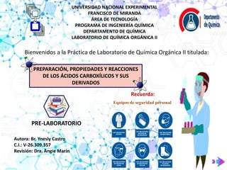 UNIVERSIDAD NACIONAL EXPERIMENTAL
FRANCISCO DE MIRANDA
ÁREA DE TECNOLOGÍA
PROGRAMA DE INGENIERÍA QUÍMICA
DEPARTAMENTO DE QUÍMICA
LABORATORIO DE QUÍMICA ORGÁNICA II
Bienvenidos a la Práctica de Laboratorio de Química Orgánica II titulada:
PREPARACIÓN, PROPIEDADES Y REACCIONES
DE LOS ÁCIDOS CARBOXÍLICOS Y SUS
DERIVADOS
Equipos de seguridad personal
Recuerda:
PRE-LABORATORIO
Autora: Br. Ynesly Castro
C.I.: V-26.309.357
Revisión: Dra. Angie Marín
 