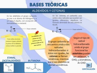 ALDEHÍDOS Y CETONAS
En los aldehídos el grupo carbonilo
se une a un átomo de hidrógeno y a
un radical alquilo, con excepción del
formaldehído o metanal.
En las cetonas, el carbonilo esta
unido a dos radicales que pueden ser
iguales, diferentes, alquílicos. La
formula abreviada de una cetona es
RCOR.
Según el tipo de
radical
hidrocarbonado
unido al grupo
funcional los
aldehídos pueden
ser: alifáticos, R-
CHO, y aromáticos,
Ar-CHO
Como ambas estructuras
contienen el grupo carbonilo,
la química de los aldehídos y
cetonas también es parecida.
El grupo carbonilo se
encuentra unido a dos
radicales
hidrocarbonados: si
éstos son iguales, las
cetonas se llaman
simétricas, mientras
que si son distintos se
llaman asimétricas.
 
