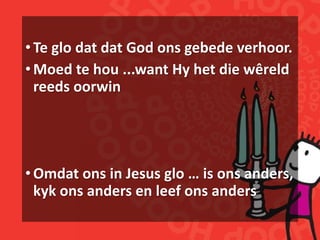 •Te glo dat dat God ons gebede verhoor.
•Moed te hou ...want Hy het die wêreld
reeds oorwin
•Omdat ons in Jesus glo … is ons anders,
kyk ons anders en leef ons anders
 