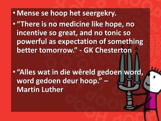 •Mense se hoop het seergekry.
•“There is no medicine like hope, no
incentive so great, and no tonic so
powerful as expectation of something
better tomorrow.” - GK Chesterton
•“Alles wat in die wêreld gedoen word,
word gedoen deur hoop.” –
Martin Luther
 