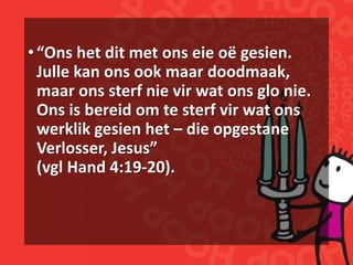 •“Ons het dit met ons eie oë gesien.
Julle kan ons ook maar doodmaak,
maar ons sterf nie vir wat ons glo nie.
Ons is bereid om te sterf vir wat ons
werklik gesien het – die opgestane
Verlosser, Jesus”
(vgl Hand 4:19-20).
 