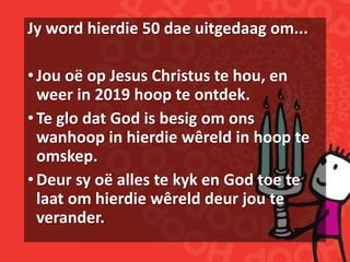 Jy word hierdie 50 dae uitgedaag om...
•Jou oë op Jesus Christus te hou, en
weer in 2019 hoop te ontdek.
•Te glo dat God is besig om ons
wanhoop in hierdie wêreld in hoop te
omskep.
•Deur sy oë alles te kyk en God toe te
laat om hierdie wêreld deur jou te
verander.
 
