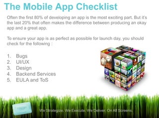 The Mobile App Checklist
Often the first 80% of developing an app is the most exciting part. But it’s
the last 20% that often makes the difference between producing an okay
app and a great app.

To ensure your app is as perfect as possible for launch day, you should
check for the following :

1.   Bugs
2.   UI/UX
3.   Design
4.   Backend Services
5.   EULA and ToS




                 We Strategize. We Execute. We Deliver. On All Screens.
 