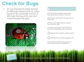 Check for Bugs
   It’s very important to check and test
    for little bugs before launch as major
    bug won’t be overlooked, but lots of            No screen freezes during main/
                                                    secondary functions or screen
    little bugs that nag at the user and
    cause frustration kill apps.                    Proper handling for remote service
                                                    calls

                                                    No hard coded data to replace
                                                    dynamic data

                                                    App can handle when GPS and
                                                    Push Notifications are turned off

                                                    App handles network activity issues


                                                    Development console logging is off

                                                    Closing and Returning app runs
                                                    process without interference




                    We Strategize. We Execute. We Deliver. On All Screens.
 