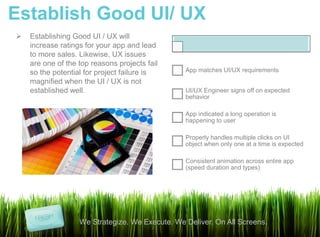 Establish Good UI/ UX
   Establishing Good UI / UX will
    increase ratings for your app and lead
    to more sales. Likewise, UX issues
    are one of the top reasons projects fail
    so the potential for project failure is      App matches UI/UX requirements
    magnified when the UI / UX is not
    established well.                            UI/UX Engineer signs off on expected
                                                 behavior

                                                 App indicated a long operation is
                                                 happening to user

                                                 Properly handles multiple clicks on UI
                                                 object when only one at a time is expected

                                                 Consistent animation across entire app
                                                 (speed duration and types)




                   We Strategize. We Execute. We Deliver. On All Screens.
 