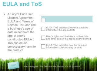 EULA and ToS
 An app’s End User
  License Agreement,
  EULA and Terms of
  Service, ToS can limit
                                    EULA / ToS clearly states what data and
  a business’s use of               information the app collects
  data mined from the
  app. A poorly                     User’s rights and limitations to their data
  constructed EULA /                and other data in the app is clearly defined
  ToS can cause
                                    EULA / ToS indicates how the data and
  unnecessary harm to               information collected may be used
  the product.




               We Strategize. We Execute. We Deliver. On All Screens.
 
