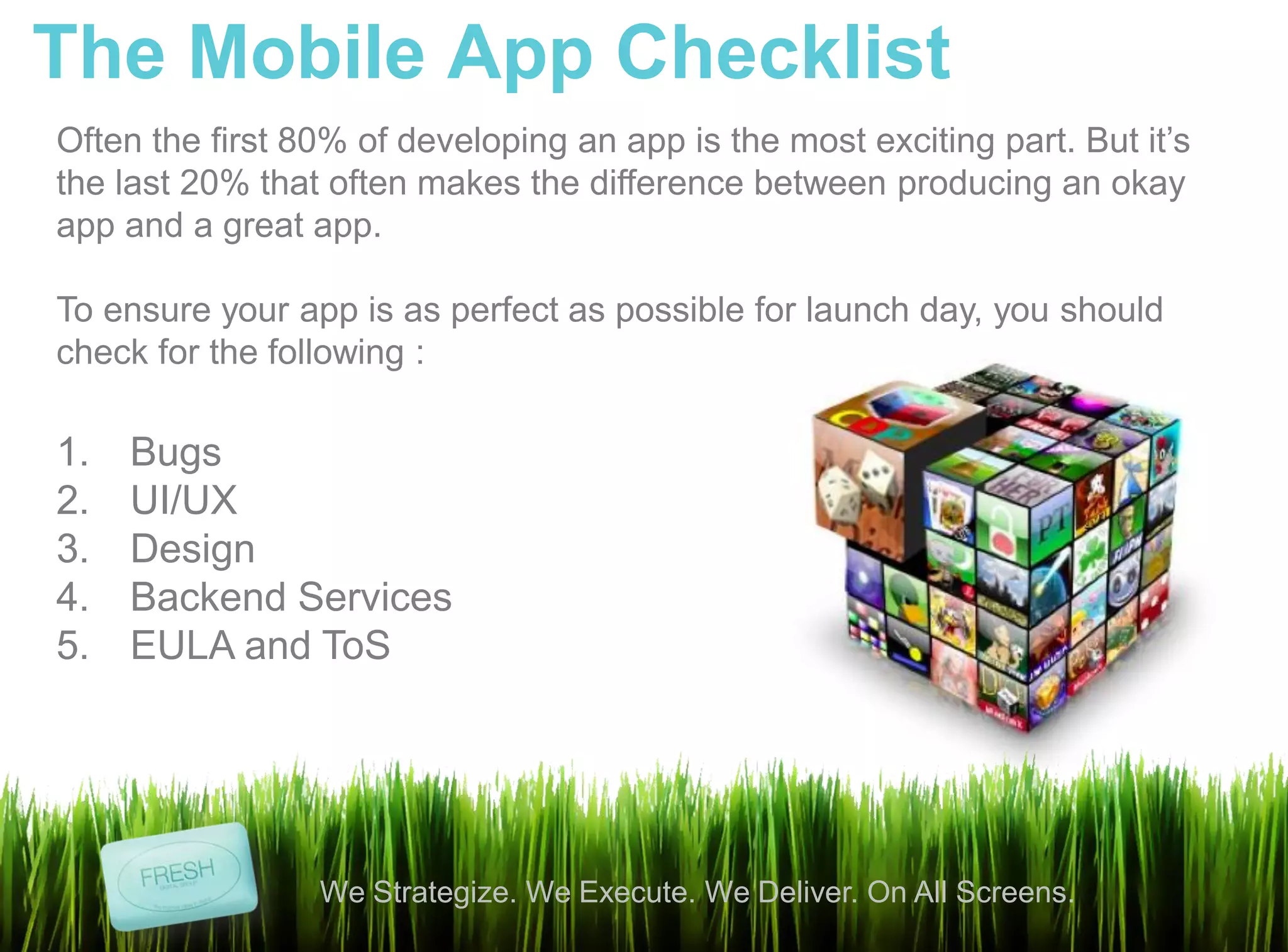 The Mobile App Checklist
Often the first 80% of developing an app is the most exciting part. But it’s
the last 20% that often makes the difference between producing an okay
app and a great app.

To ensure your app is as perfect as possible for launch day, you should
check for the following :

1.   Bugs
2.   UI/UX
3.   Design
4.   Backend Services
5.   EULA and ToS




                 We Strategize. We Execute. We Deliver. On All Screens.
 
