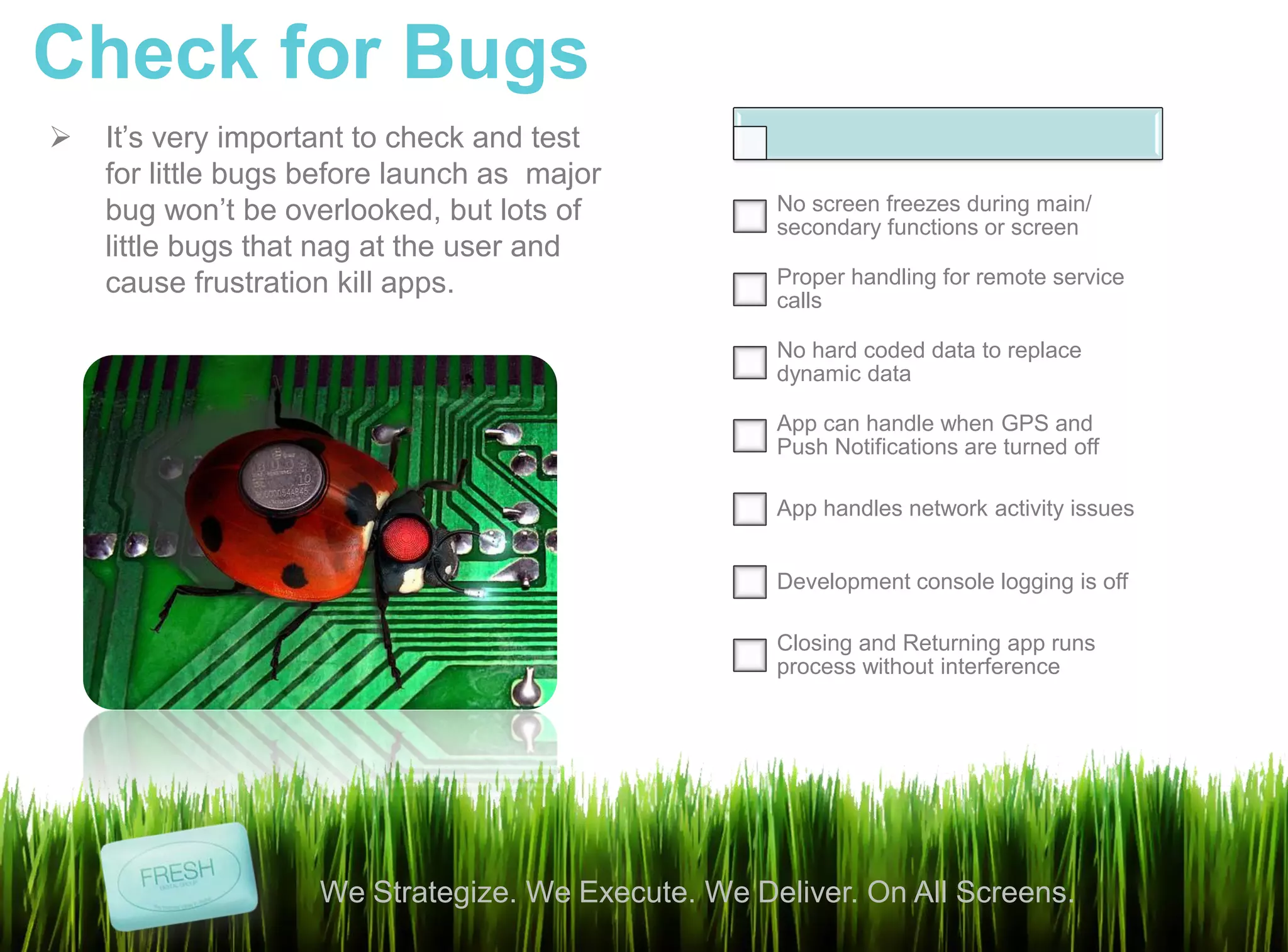 Check for Bugs
   It’s very important to check and test
    for little bugs before launch as major
    bug won’t be overlooked, but lots of            No screen freezes during main/
                                                    secondary functions or screen
    little bugs that nag at the user and
    cause frustration kill apps.                    Proper handling for remote service
                                                    calls

                                                    No hard coded data to replace
                                                    dynamic data

                                                    App can handle when GPS and
                                                    Push Notifications are turned off

                                                    App handles network activity issues


                                                    Development console logging is off

                                                    Closing and Returning app runs
                                                    process without interference




                    We Strategize. We Execute. We Deliver. On All Screens.
 