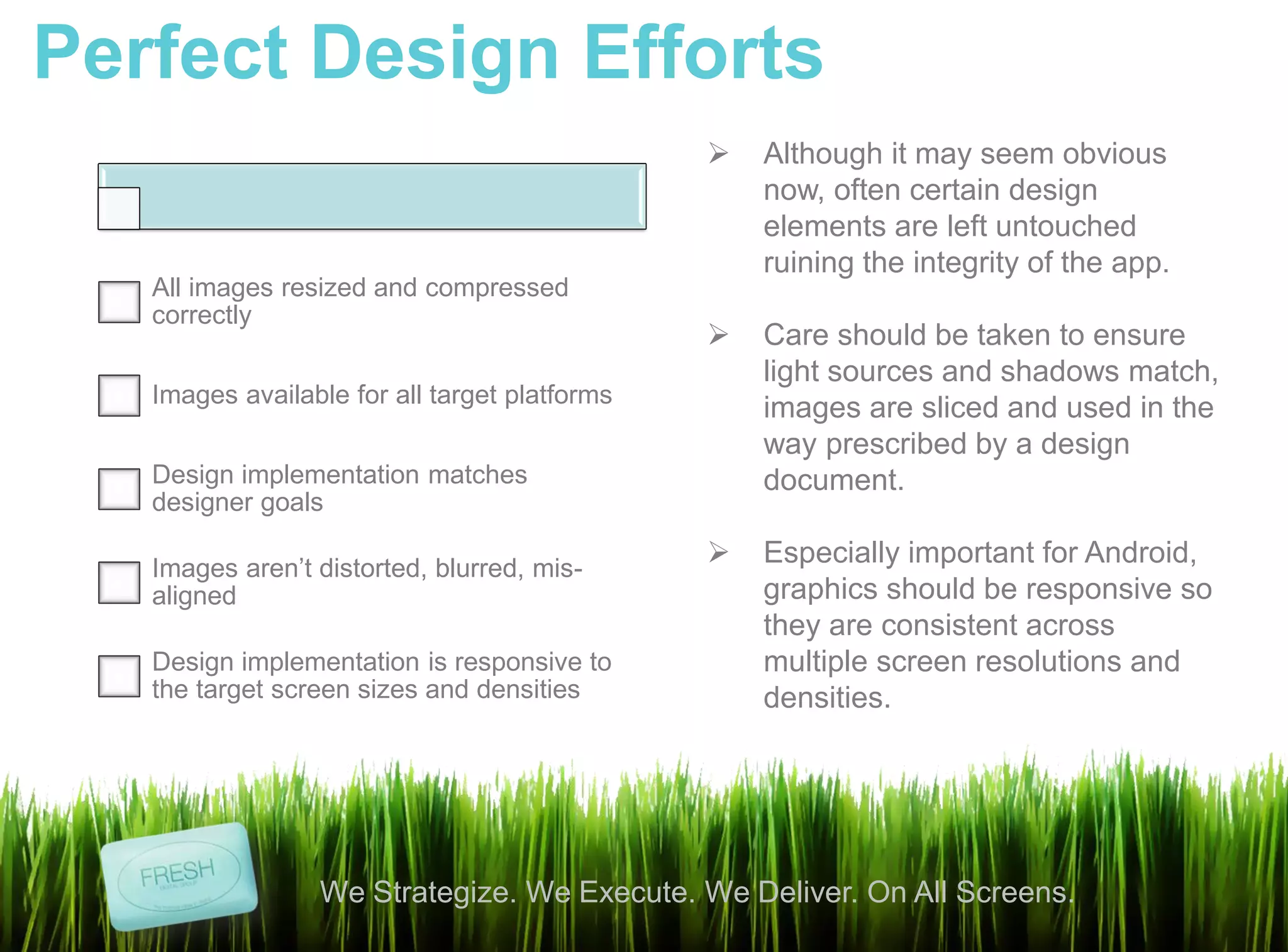 Perfect Design Efforts
                                                  Although it may seem obvious
                                                   now, often certain design
                                                   elements are left untouched
                                                   ruining the integrity of the app.
   All images resized and compressed
   correctly
                                                  Care should be taken to ensure
                                                   light sources and shadows match,
   Images available for all target platforms
                                                   images are sliced and used in the
                                                   way prescribed by a design
   Design implementation matches                   document.
   designer goals

   Images aren’t distorted, blurred, mis-
                                                  Especially important for Android,
   aligned                                         graphics should be responsive so
                                                   they are consistent across
   Design implementation is responsive to          multiple screen resolutions and
   the target screen sizes and densities           densities.




                 We Strategize. We Execute. We Deliver. On All Screens.
 