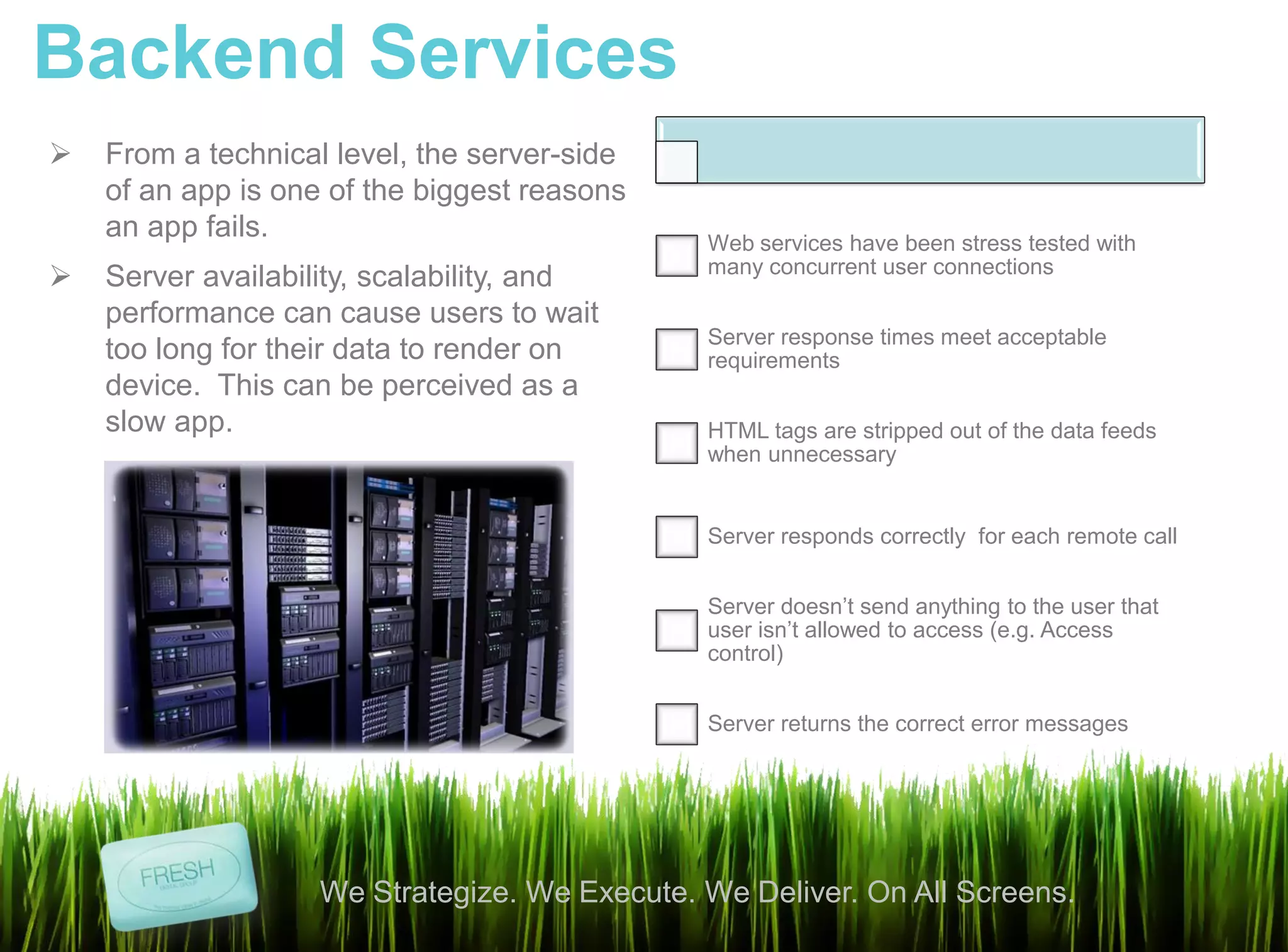 Backend Services
   From a technical level, the server-side
    of an app is one of the biggest reasons
    an app fails.                              Web services have been stress tested with
                                               many concurrent user connections
   Server availability, scalability, and
    performance can cause users to wait
                                               Server response times meet acceptable
    too long for their data to render on       requirements
    device. This can be perceived as a
    slow app.                                  HTML tags are stripped out of the data feeds
                                               when unnecessary


                                               Server responds correctly for each remote call


                                               Server doesn’t send anything to the user that
                                               user isn’t allowed to access (e.g. Access
                                               control)


                                               Server returns the correct error messages




                    We Strategize. We Execute. We Deliver. On All Screens.
 