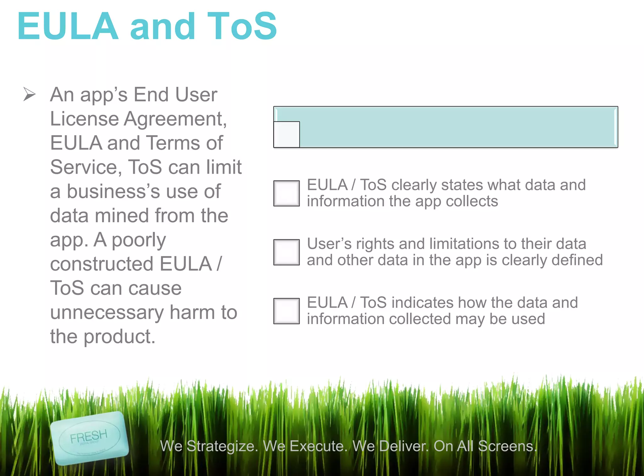 EULA and ToS
 An app’s End User
  License Agreement,
  EULA and Terms of
  Service, ToS can limit
                                    EULA / ToS clearly states what data and
  a business’s use of               information the app collects
  data mined from the
  app. A poorly                     User’s rights and limitations to their data
  constructed EULA /                and other data in the app is clearly defined
  ToS can cause
                                    EULA / ToS indicates how the data and
  unnecessary harm to               information collected may be used
  the product.




               We Strategize. We Execute. We Deliver. On All Screens.
 