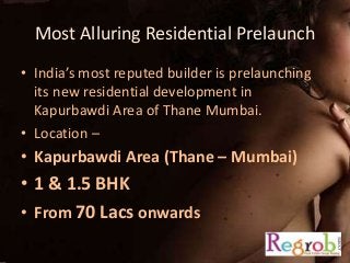 Most Alluring Residential Prelaunch 
• India’s most reputed builder is prelaunching 
its new residential development in 
Kapurbawdi Area of Thane Mumbai. 
• Location – 
• Kapurbawdi Area (Thane – Mumbai) 
• 1 & 1.5 BHK 
• From 70 Lacs onwards 
 