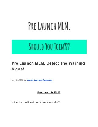  
Pre Launch MLM. Detect The Warning 
Signs! 
July 6, 2016 by ​Justin​ ​Leave a Comment 
Pre Launch MLM 
Is it such a good idea to join a “pre launch mlm”? 
 