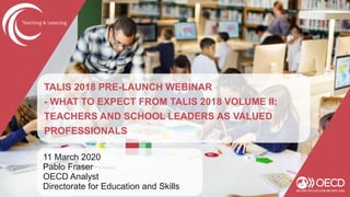 TALIS 2018 PRE-LAUNCH WEBINAR
- WHAT TO EXPECT FROM TALIS 2018 VOLUME II:
TEACHERS AND SCHOOL LEADERS AS VALUED
PROFESSIONALS
11 March 2020
Pablo Fraser
OECD Analyst
Directorate for Education and Skills
 
