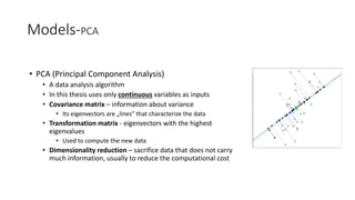 Models-PCA
• PCA (Principal Component Analysis)
• A data analysis algorithm
• In this thesis uses only continuous variables as inputs
• Covariance matrix – information about variance
• Its eigenvectors are „lines” that characterize the data
• Transformation matrix - eigenvectors with the highest
eigenvalues
• Used to compute the new data
• Dimensionality reduction – sacrifice data that does not carry
much information, usually to reduce the computational cost
 