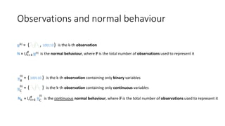Observations and normal behaviour
( ) is the k-th observation containing only binary variables= 100110
NC = t=𝟏
𝐅
is the continuous normal behaviour, where F is the total number of observations used to represent ituC
(t)
( ) is the k-th observation containing only continuous variables=
uB
(k)
uC
(k)
( , ) is the k-th observationu(k) = 100110
N = t=𝟏
𝐅
𝐮(t) is the normal behaviour, where F is the total number of observations used to represent it
 