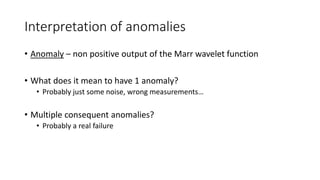 Interpretation of anomalies
• Anomaly – non positive output of the Marr wavelet function
• What does it mean to have 1 anomaly?
• Probably just some noise, wrong measurements…
• Multiple consequent anomalies?
• Probably a real failure
 