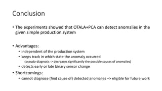 Conclusion
• The experiments showed that OTALA+PCA can detect anomalies in the
given simple production system
• Advantages:
• independent of the production system
• keeps track in which state the anomaly occurred
(pseudo-diagnosis -> decreases significantly the possible causes of anomalies)
• detects early or late binary sensor change
• Shortcomings:
• cannot diagnose (find cause of) detected anomalies –> eligible for future work
 