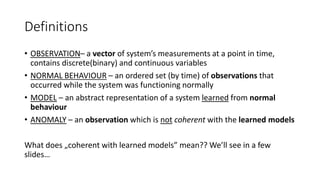 Definitions
• OBSERVATION– a vector of system’s measurements at a point in time,
contains discrete(binary) and continuous variables
• NORMAL BEHAVIOUR – an ordered set (by time) of observations that
occurred while the system was functioning normally
• MODEL – an abstract representation of a system learned from normal
behaviour
• ANOMALY – an observation which is not coherent with the learned models
What does „coherent with learned models” mean?? We’ll see in a few
slides…
 