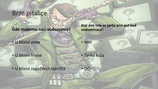 Brze pitalice
Gde možemo naći vodozemce?
• U blizini vode
• U blizini hrane
• U blizini zagađenih staništa
Koji deo tela se javlja prvi put kod
vodozemaca?
• Vrat
• Tanka koža
• Oči
 