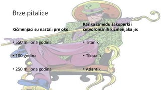 Brze pitalice
Kičmenjaci su nastali pre oko:
• 550 miliona godina
• 100 godina
• 250 miliona godina
Karika između šakoperki i
četvoronižnih kičmenjaka je:
• Titanik
• Tiktaalik
• Atlantik
 