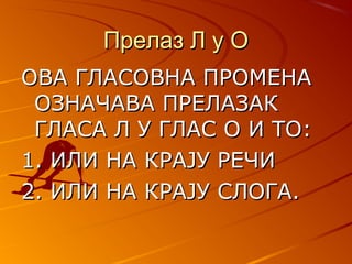 Прелаз Л у ОПрелаз Л у О
ОВА ГЛАСОВНА ПРОМЕНАОВА ГЛАСОВНА ПРОМЕНА
ОЗНАЧАВА ПРЕЛАЗАКОЗНАЧАВА ПРЕЛАЗАК
ГЛАСА Л У ГЛАС О И ТО:ГЛАСА Л У ГЛАС О И ТО:
1. ИЛИ НА КРАЈУ РЕЧИ1. ИЛИ НА КРАЈУ РЕЧИ
2. ИЛИ НА КРАЈУ СЛОГА.2. ИЛИ НА КРАЈУ СЛОГА.
 
