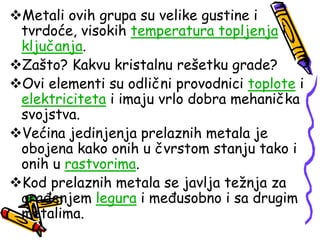 Metali ovih grupa su velike gustine i
tvrdoće, visokih temperatura topljenja i
ključanja.
Zašto? Kakvu kristalnu rešetku grade?
Ovi elementi su odlični provodnici toplote i
elektriciteta i imaju vrlo dobra mehanička
svojstva.
Većina jedinjenja prelaznih metala je
obojena kako onih u čvrstom stanju tako i
onih u rastvorima.
Kod prelaznih metala se javlja težnja za
građenjem legura i međusobno i sa drugim
metalima.
 