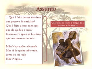 Pela estrada desce a noite Mãe-Negra, desce com ela. Nem buganvílias vermelhas, nem vestidinhos de folhos, nem brincadeiras de guizos nas suas mãos apertadas...PrelúdioSó duas lágrimas grossas, em duas faces cansadas. Mãe-Negra tem voz de vento, voz de silêncio batendo nas folhas do cajueiro... Tem voz de noite, descendode mansinho, pela estrada.