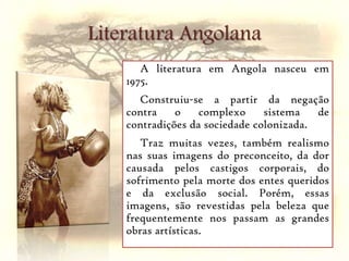 Literatura AngolanaA literatura em Angola nasceu em 1975.Construiu-se a partir da negação contra o complexo sistema de contradições da sociedade colonizada. Traz muitas vezes, também realismo nas suas imagens do preconceito, da dor causada pelos castigos corporais, do sofrimento pela morte dos entes queridos e da exclusão social. Porém, essas imagens, são revestidas pela beleza que frequentemente nos passam as grandes obras artísticas.