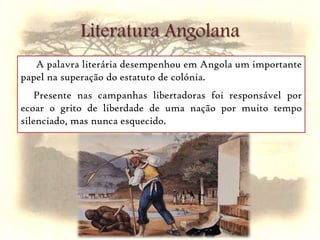  A palavra literária desempenhou em Angola um importante papel na superação do estatuto de colónia. Presente nas campanhas libertadoras foi responsável por ecoar o grito de liberdade de uma nação por muito tempo silenciado, mas nunca esquecido. Literatura Angolana