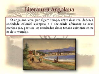 Literatura AngolanaO angolano vive, por algum tempo, entre duas realidades, a sociedade colonial europeia e a sociedade africana; os seus escritos são, por isso, os resultados dessa tensão existente entre os dois mundos.      