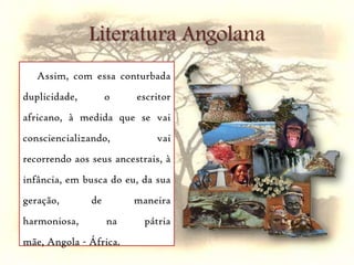 Literatura AngolanaAssim, com essa conturbada duplicidade, o escritor africano, à medida que se vai consciencializando, vai recorrendo aos seus ancestrais, à infância, em busca do eu, da sua geração, de maneira harmoniosa, na pátria mãe, Angola - África.