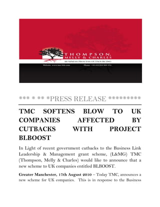 *** * ** *PRESS RELEASE *********
TMC SOFTENS BLOW TO UK
COMPANIES  AFFECTED    BY
CUTBACKS  WITH    PROJECT
BLBOOST
In Light of recent government cutbacks to the Business Link
Leadership & Management grant scheme, (L&MG) TMC
(Thompson, Melly & Charles) would like to announce that a
new scheme to UK companies entitled BLBOOST.
Greater Manchester, 17th August 2010 – Today TMC, announces a
new scheme for UK companies. This is in response to the Business
 