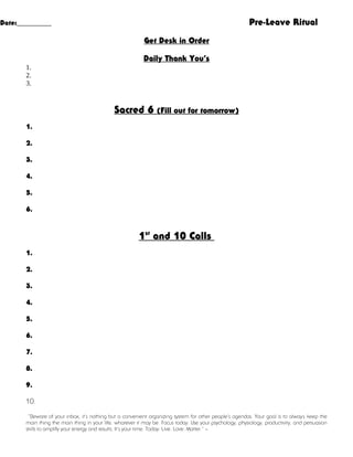 Pre-Leave Ritual

Date:__________

Get Desk in Order
Daily Thank You’s
1.
2.
3.

Sacred 6

(Fill out for tomorrow)

1.
2.
3.
4.
5.
6.

1st and 10 Calls
1.
2.
3.
4.
5.
6.
7.
8.
9.
10.
“Beware of your inbox, it’s nothing but a convenient organizing system for other people’s agendas. Your goal is to alway s keep the
main thing the main thing in your life, whatever it may be. Focus today. Use your psychology, physiology, productivity, and persuasion
skills to amplify your energy and results. It’s your time. Today: Live. Love. Matter.” –

 