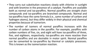 • They carry out substitution reactions slowly with chlorine in sunlight
and with bromine in the presence of a catalyst. Paraffins are available
both as normal and iso-paraffins. Normal paraffins are straight chain
compounds and iso-paraffins are branched compounds. Normal and
iso-paraffins have the same formula (i.e., same number of carbon and
hydrogen atoms), but they differ widely in their physical and chemical
properties because of isomerism.
• The number of isomers of normal paraffins increases with the
number of carbon atoms in the paraffin. For example, paraffins with
carbon numbers of five, six, and eight will have iso-paraffins of three,
five, and eighteen, respectively. Iso-paraffins are more reactive than
normal paraffins and are desirable in motor spirit. Normal paraffins
can be converted to iso-paraffins by thermal or catalytic processes.
This is known as the isomerization reaction.
 
