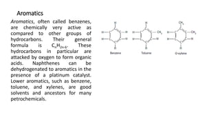 Aromatics
Aromatics, often called benzenes,
are chemically very active as
compared to other groups of
hydrocarbons. Their general
formula is CnH2n-6. These
hydrocarbons in particular are
attacked by oxygen to form organic
acids. Naphthenes can be
dehydrogenated to aromatics in the
presence of a platinum catalyst.
Lower aromatics, such as benzene,
toluene, and xylenes, are good
solvents and ancestors for many
petrochemicals.
 