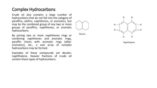 Complex Hydrocarbons
Crude oil also contains a large number of
hydrocarbons that do not fall into the category of
paraffins, olefins, naphthenes, or aromatics, but
may be the combined group of any two or more
groups of paraffins, naphthenes, or aromatic
hydrocarbons.
By joining two or more naphthenes rings or
combining naphthenes and aromatic rings,
paraffin chains with aromatic rings (alkyl-
aromatics), etc., a vast array of complex
hydrocarbons may be formed.
Examples of these compounds are decalin,
naphthalene. Heavier fractions of crude oil
contain these types of hydrocarbons.
 