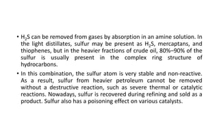• H2S can be removed from gases by absorption in an amine solution. In
the light distillates, sulfur may be present as H2S, mercaptans, and
thiophenes, but in the heavier fractions of crude oil, 80%–90% of the
sulfur is usually present in the complex ring structure of
hydrocarbons.
• In this combination, the sulfur atom is very stable and non-reactive.
As a result, sulfur from heavier petroleum cannot be removed
without a destructive reaction, such as severe thermal or catalytic
reactions. Nowadays, sulfur is recovered during refining and sold as a
product. Sulfur also has a poisoning effect on various catalysts.
 