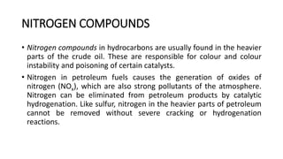 NITROGEN COMPOUNDS
• Nitrogen compounds in hydrocarbons are usually found in the heavier
parts of the crude oil. These are responsible for colour and colour
instability and poisoning of certain catalysts.
• Nitrogen in petroleum fuels causes the generation of oxides of
nitrogen (NOx), which are also strong pollutants of the atmosphere.
Nitrogen can be eliminated from petroleum products by catalytic
hydrogenation. Like sulfur, nitrogen in the heavier parts of petroleum
cannot be removed without severe cracking or hydrogenation
reactions.
 