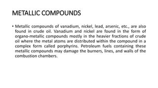 METALLIC COMPOUNDS
• Metallic compounds of vanadium, nickel, lead, arsenic, etc., are also
found in crude oil. Vanadium and nickel are found in the form of
organo-metallic compounds mostly in the heavier fractions of crude
oil where the metal atoms are distributed within the compound in a
complex form called porphyrins. Petroleum fuels containing these
metallic compounds may damage the burners, lines, and walls of the
combustion chambers.
 