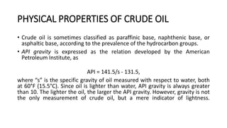 PHYSICAL PROPERTIES OF CRUDE OIL
• Crude oil is sometimes classified as paraffinic base, naphthenic base, or
asphaltic base, according to the prevalence of the hydrocarbon groups.
• API gravity is expressed as the relation developed by the American
Petroleum Institute, as
API = 141.5/s - 131.5,
where “s” is the specific gravity of oil measured with respect to water, both
at 60°F (15.5°C). Since oil is lighter than water, API gravity is always greater
than 10. The lighter the oil, the larger the API gravity. However, gravity is not
the only measurement of crude oil, but a mere indicator of lightness.
 