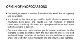 ORIGIN OF HYDROCARBONS
• The word petroleum is derived from the Latin words for rock (petra)
and oleum (oil).
• It is found in the form of gas and/or liquid phases in porous rock
structures. Both gases and liquids are rich mixtures of organic
components consisting of carbon and hydrogen and hence are known
as hydrocarbons in general.
• The most abundant hydrocarbon gas in nature, methane, is also
available in large quantities from the coal bed (known as coal bed
methane). Large quantities of methane are also available as hydrates
under the sea bed in the Arctic region and are known as gas hydrates
 