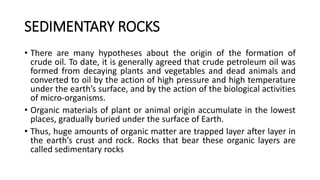 SEDIMENTARY ROCKS
• There are many hypotheses about the origin of the formation of
crude oil. To date, it is generally agreed that crude petroleum oil was
formed from decaying plants and vegetables and dead animals and
converted to oil by the action of high pressure and high temperature
under the earth’s surface, and by the action of the biological activities
of micro-organisms.
• Organic materials of plant or animal origin accumulate in the lowest
places, gradually buried under the surface of Earth.
• Thus, huge amounts of organic matter are trapped layer after layer in
the earth’s crust and rock. Rocks that bear these organic layers are
called sedimentary rocks
 