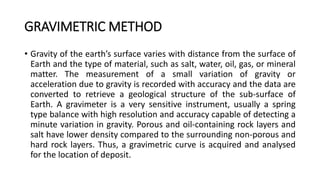 GRAVIMETRIC METHOD
• Gravity of the earth’s surface varies with distance from the surface of
Earth and the type of material, such as salt, water, oil, gas, or mineral
matter. The measurement of a small variation of gravity or
acceleration due to gravity is recorded with accuracy and the data are
converted to retrieve a geological structure of the sub-surface of
Earth. A gravimeter is a very sensitive instrument, usually a spring
type balance with high resolution and accuracy capable of detecting a
minute variation in gravity. Porous and oil-containing rock layers and
salt have lower density compared to the surrounding non-porous and
hard rock layers. Thus, a gravimetric curve is acquired and analysed
for the location of deposit.
 