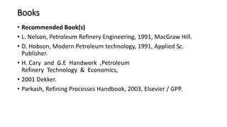 Books
• Recommended Book(s)
• L. Nelson, Petroleum Refinery Engineering, 1991, MacGraw Hill.
• D. Hobson, Modern Petroleum technology, 1991, Applied Sc.
Publisher.
• H. Cary and G.E Handwork ,Petroleum
Refinery Technology & Economics,
• 2001 Dekker.
• Parkash, Refining Processes Handbook, 2003, Elsevier / GPP.
 