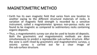 MAGNETOMETRIC METHOD
• Earth has its own magnetic field that varies from one location to
another owing to the different structural materials of rocks. A
variation of magnetic field strength is recorded by a sensitive
instrument, called a magnetometer. Igneous non-porous rocks are
found to be magnetic as compared to sedimentary rocks containing
organic deposits.
• Thus, a magnetometric survey can also be used to locate oil deposits.
Both the gravimetric and magnetometric methods are done
simultaneously to predict a reproducible sub-surface structure. After
the zone is confi rmed by gravimetric and magnetometric surveys, a
seismic survey is carried out for a clear image of
the sub-surface structure.
 
